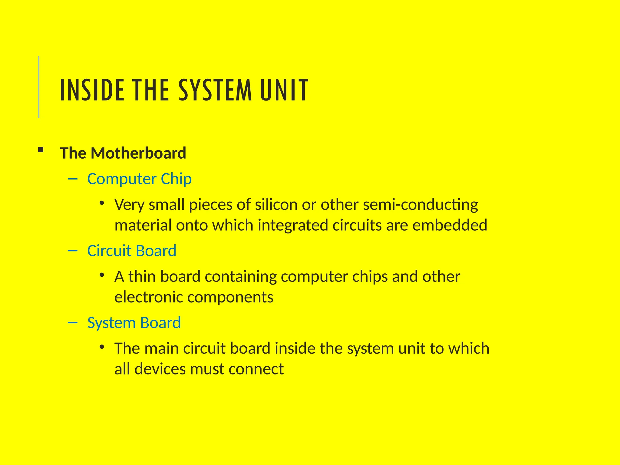  The Motherboard
– Computer Chip
• Very small pieces of silicon or other semi-conducting
material onto which integrated circuits are embedded
– Circuit Board
• A thin board containing computer chips and other
electronic components
– System Board
• The main circuit board inside the system unit to which
all devices must connect
INSIDE THE SYSTEM UNIT
 