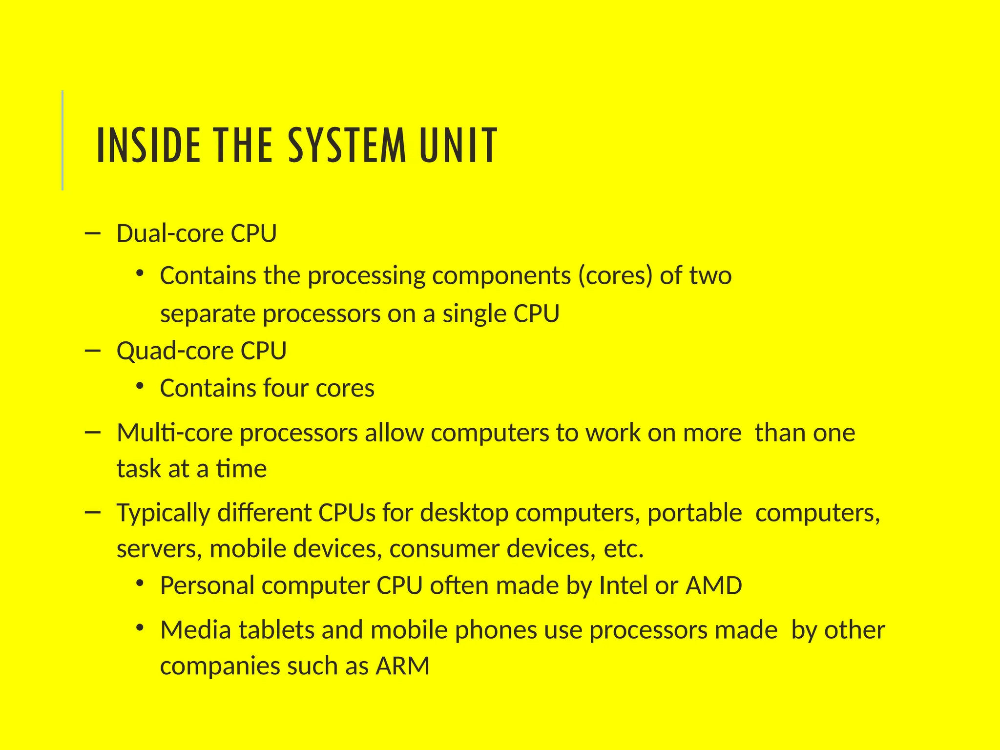 – Dual-core CPU
• Contains the processing components (cores) of two
separate processors on a single CPU
– Quad-core CPU
• Contains four cores
– Multi-core processors allow computers to work on more than one
task at a time
– Typically different CPUs for desktop computers, portable computers,
servers, mobile devices, consumer devices, etc.
• Personal computer CPU often made by Intel or AMD
• Media tablets and mobile phones use processors made by other
companies such as ARM
INSIDE THE SYSTEM UNIT
 