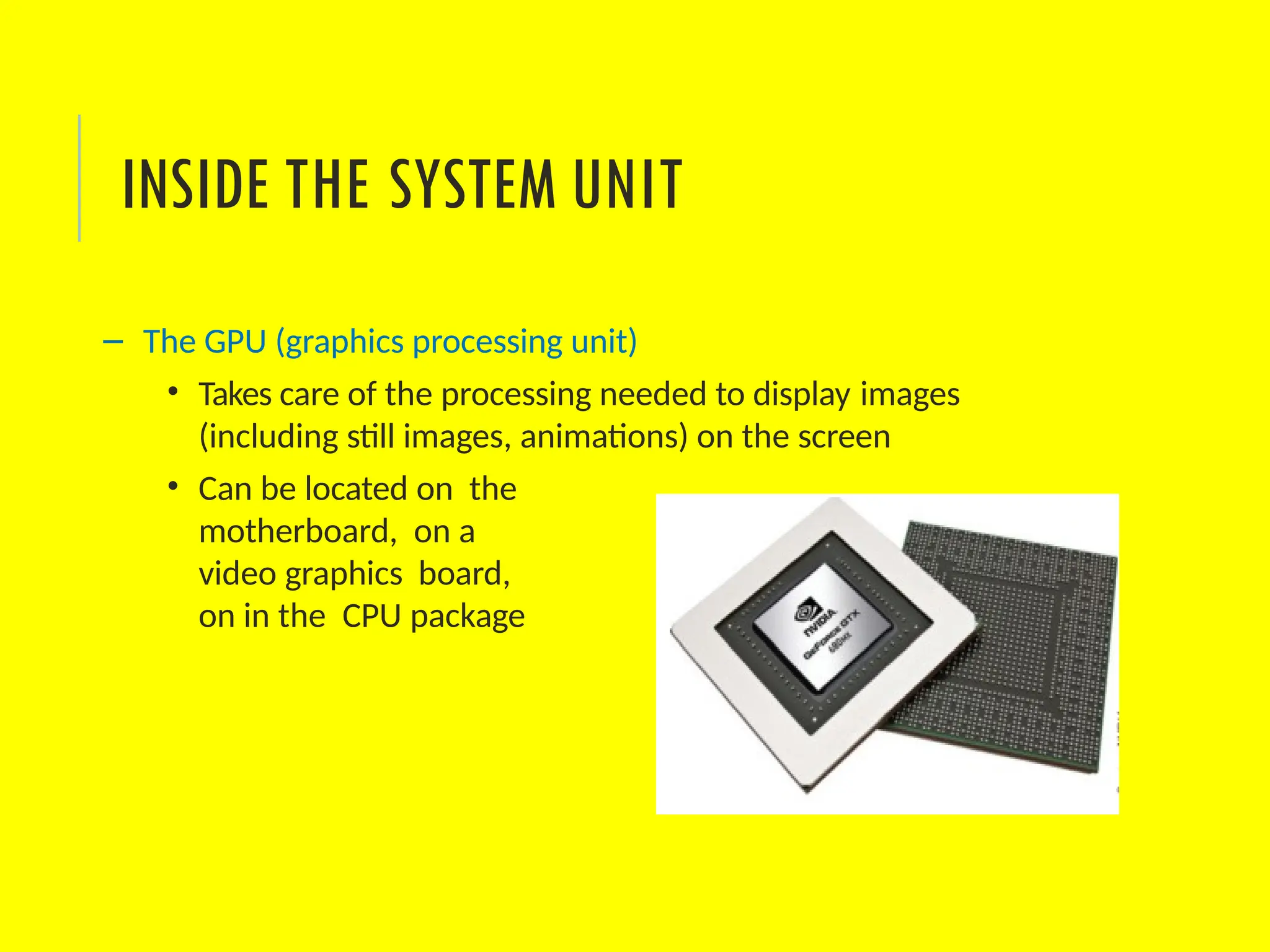 – The GPU (graphics processing unit)
• Takes care of the processing needed to display images
(including still images, animations) on the screen
• Can be located on the
motherboard, on a
video graphics board,
on in the CPU package
INSIDE THE SYSTEM UNIT
 