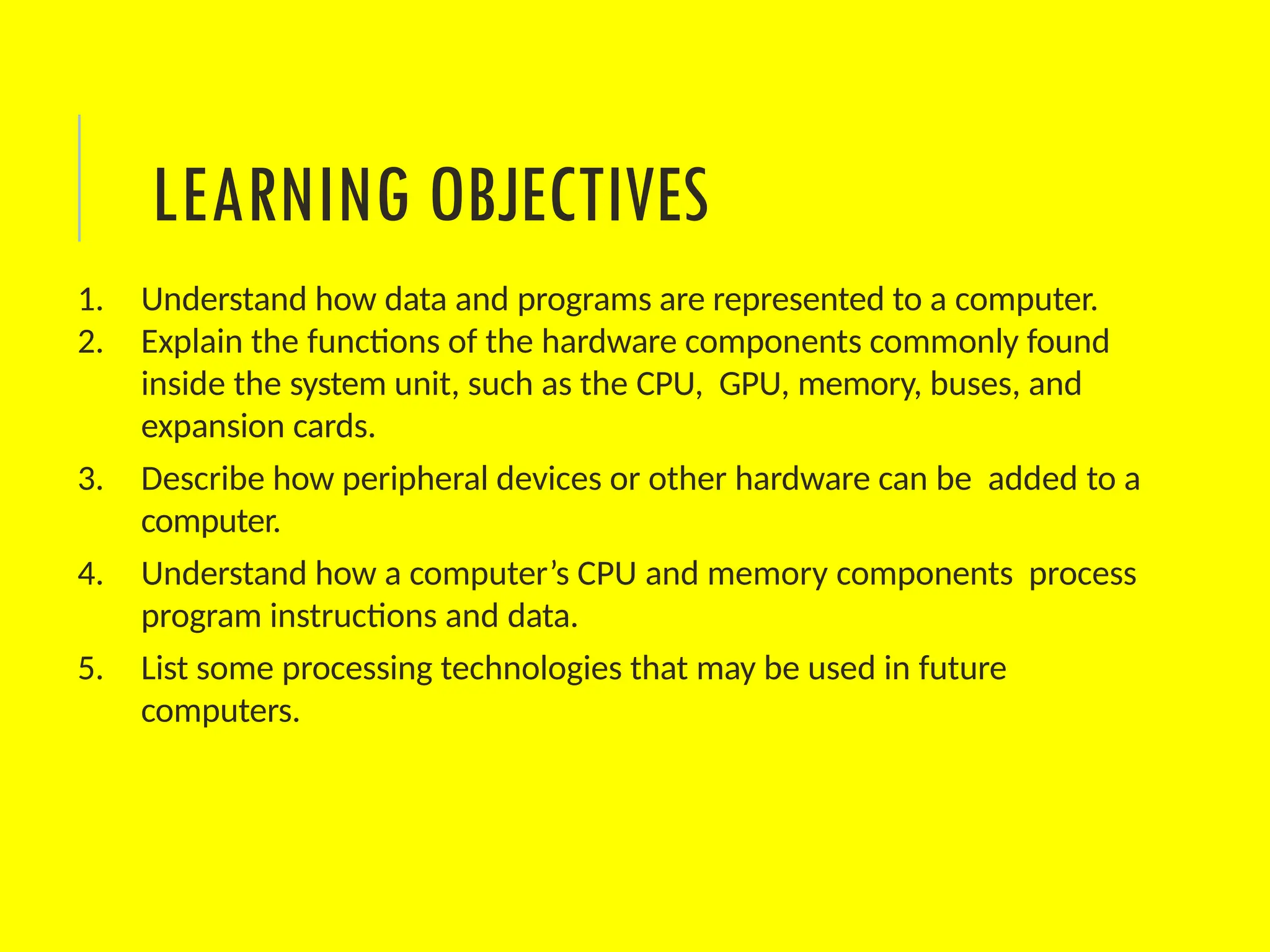 LEARNING OBJECTIVES
1. Understand how data and programs are represented to a computer.
2. Explain the functions of the hardware components commonly found
inside the system unit, such as the CPU, GPU, memory, buses, and
expansion cards.
3. Describe how peripheral devices or other hardware can be added to a
computer.
4. Understand how a computer’s CPU and memory components process
program instructions and data.
5. List some processing technologies that may be used in future
computers.
 