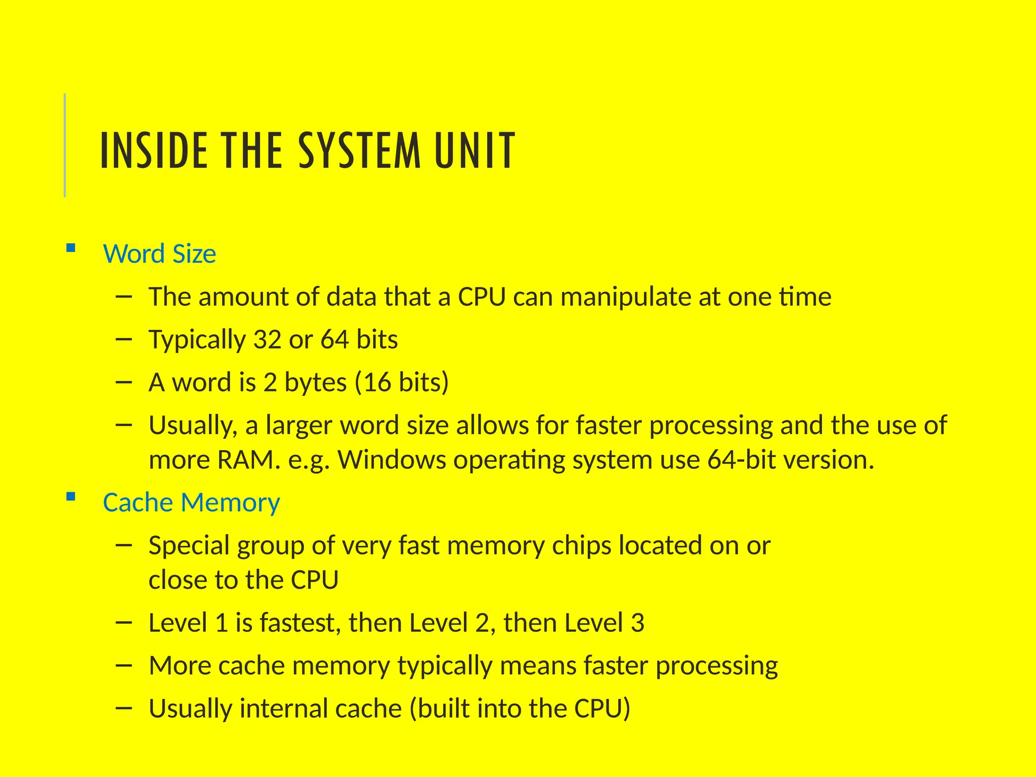  Word Size
– The amount of data that a CPU can manipulate at one time
– Typically 32 or 64 bits
– A word is 2 bytes (16 bits)
– Usually, a larger word size allows for faster processing and the use of
more RAM. e.g. Windows operating system use 64-bit version.
 Cache Memory
– Special group of very fast memory chips located on or
close to the CPU
– Level 1 is fastest, then Level 2, then Level 3
– More cache memory typically means faster processing
– Usually internal cache (built into the CPU)
INSIDE THE SYSTEM UNIT
 