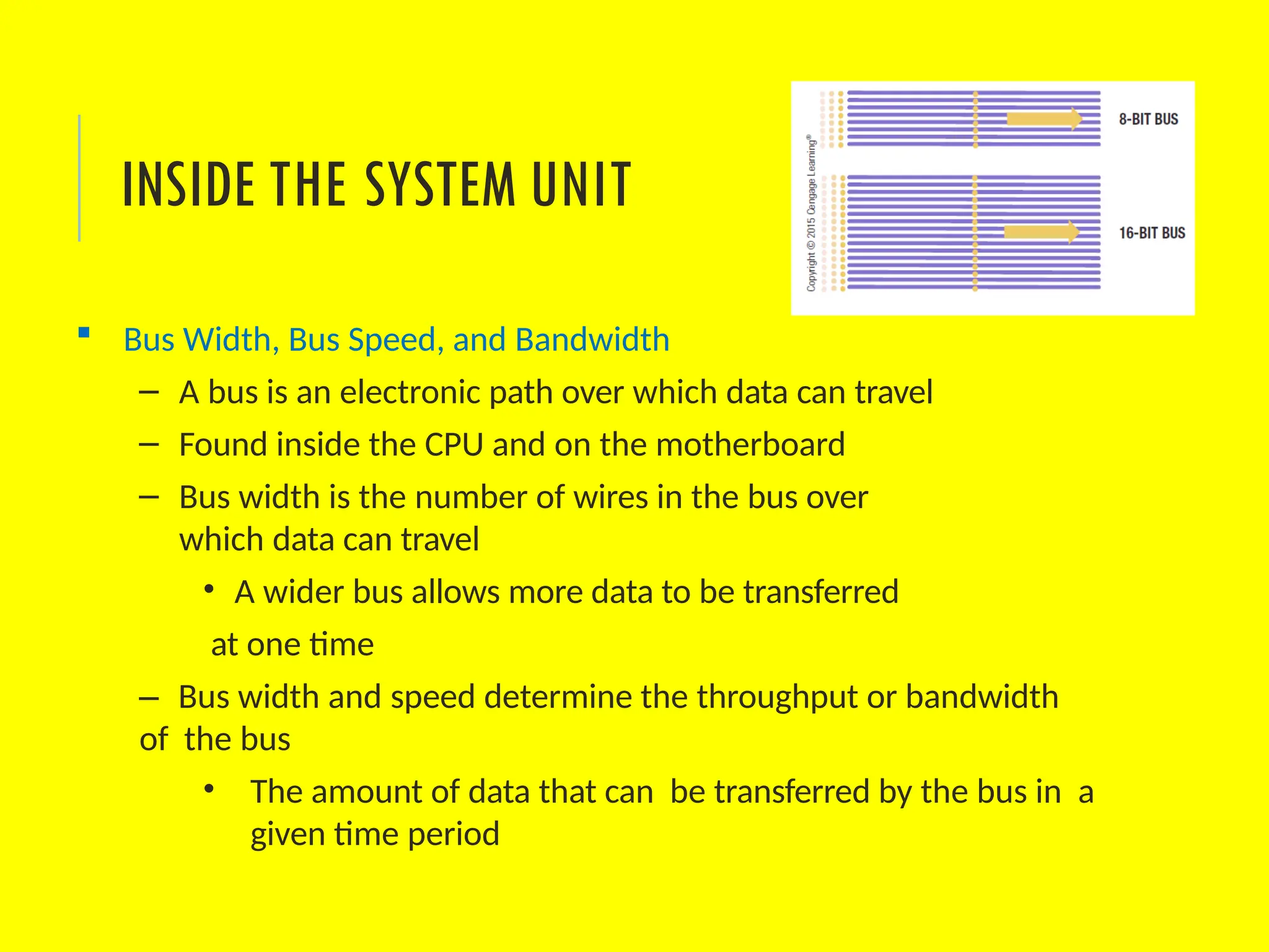  Bus Width, Bus Speed, and Bandwidth
– A bus is an electronic path over which data can travel
– Found inside the CPU and on the motherboard
– Bus width is the number of wires in the bus over
which data can travel
• A wider bus allows more data to be transferred
at one time
– Bus width and speed determine the throughput or bandwidth
of the bus
• The amount of data that can be transferred by the bus in a
given time period
INSIDE THE SYSTEM UNIT
 