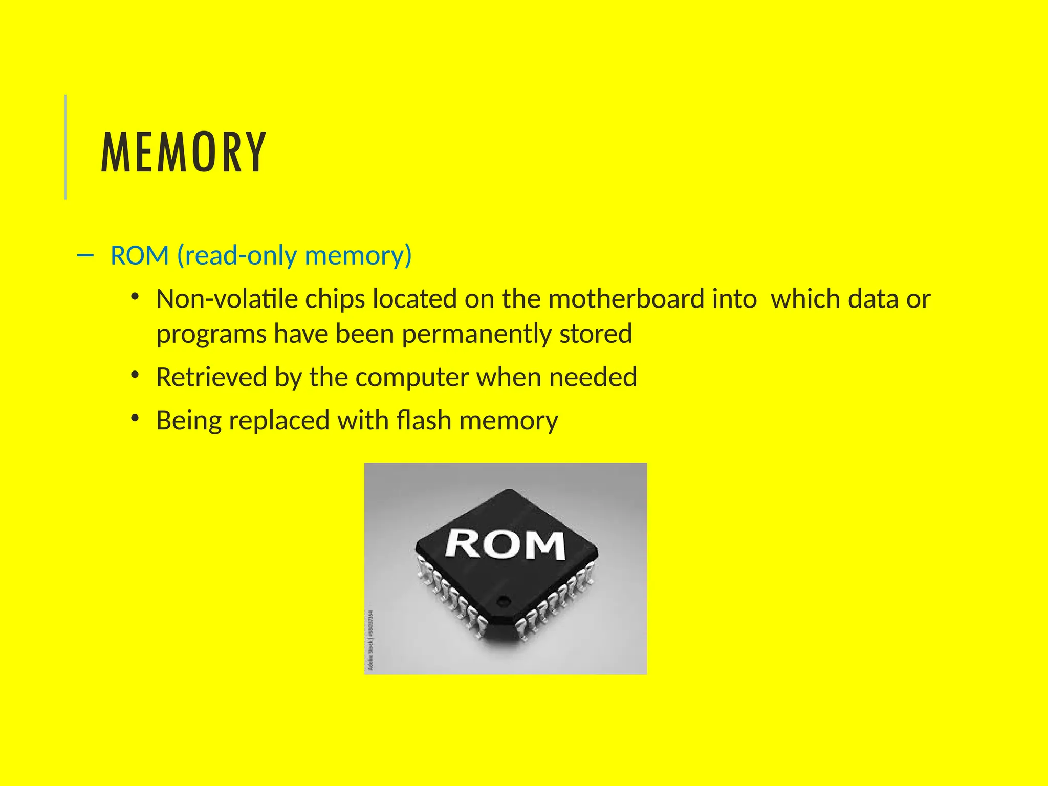 – ROM (read-only memory)
• Non-volatile chips located on the motherboard into which data or
programs have been permanently stored
• Retrieved by the computer when needed
• Being replaced with flash memory
MEMORY
 