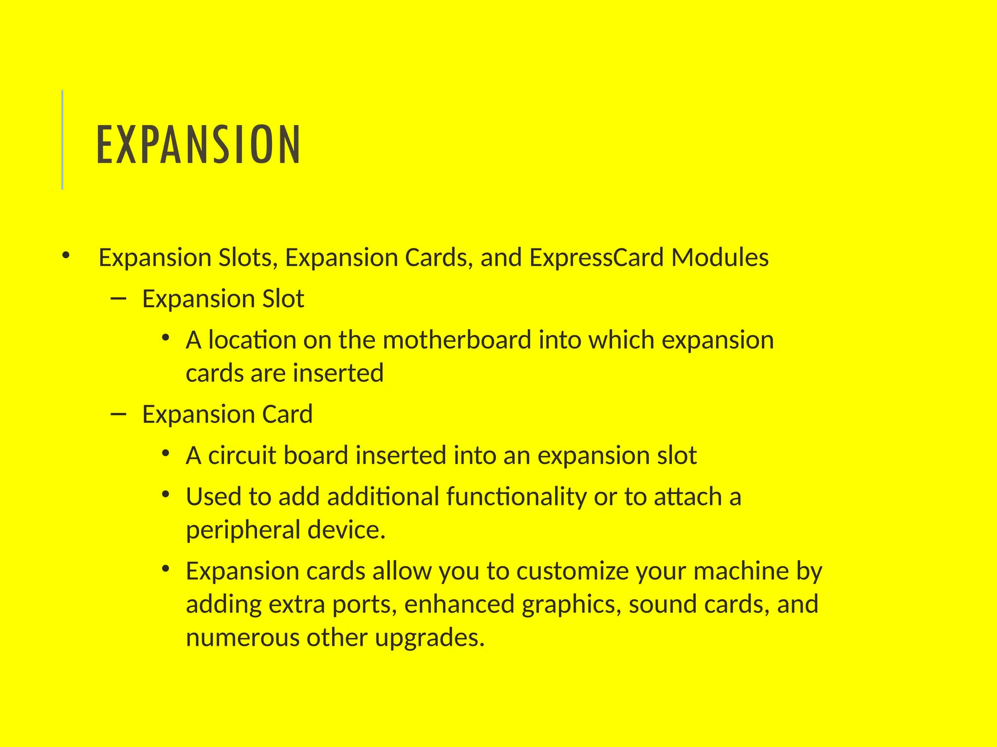 • Expansion Slots, Expansion Cards, and ExpressCard Modules
– Expansion Slot
• A location on the motherboard into which expansion
cards are inserted
– Expansion Card
• A circuit board inserted into an expansion slot
• Used to add additional functionality or to attach a
peripheral device.
• Expansion cards allow you to customize your machine by
adding extra ports, enhanced graphics, sound cards, and
numerous other upgrades.
EXPANSION
 