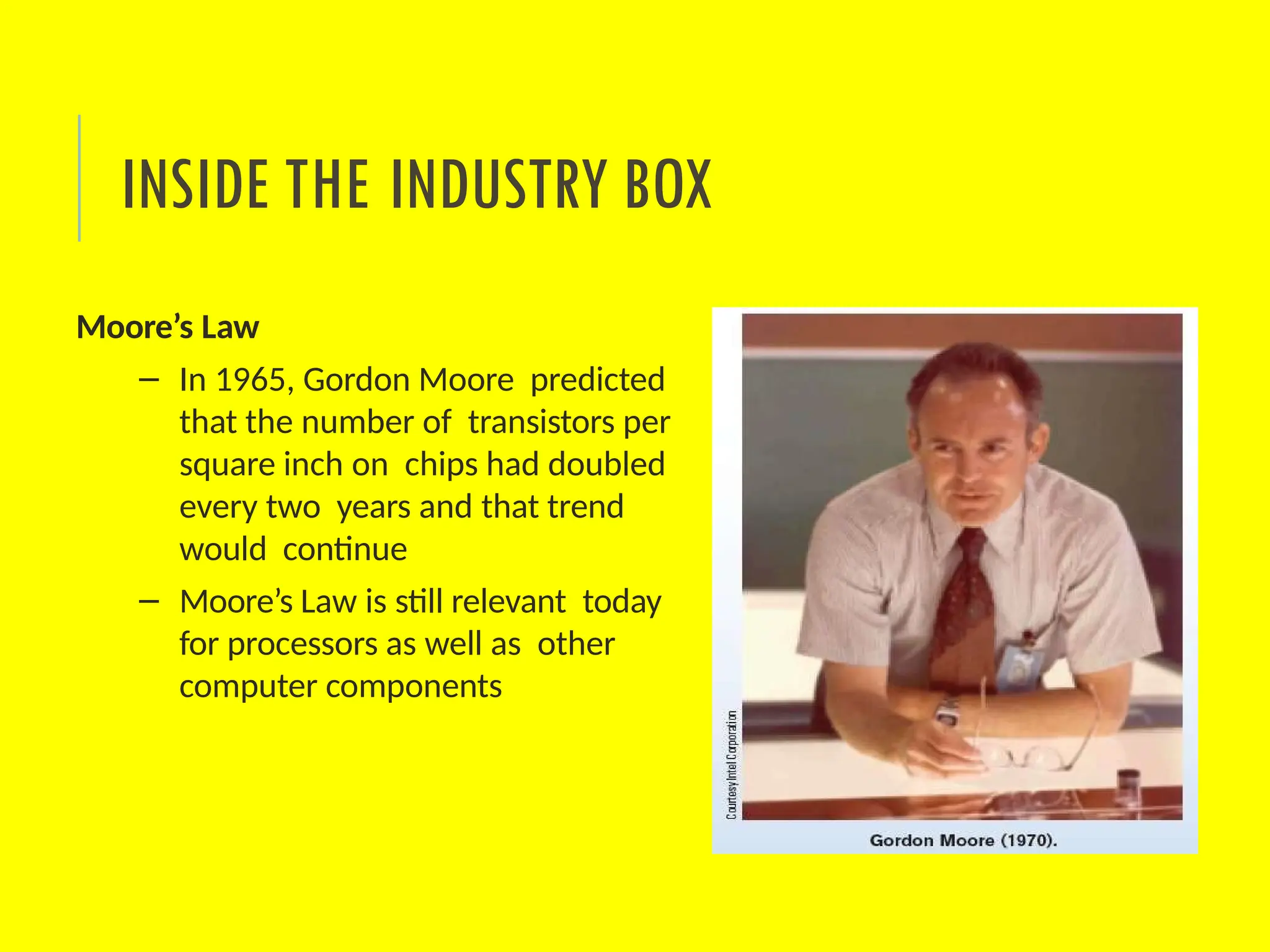Moore’s Law
– In 1965, Gordon Moore predicted
that the number of transistors per
square inch on chips had doubled
every two years and that trend
would continue
– Moore’s Law is still relevant today
for processors as well as other
computer components
INSIDE THE INDUSTRY BOX
 
