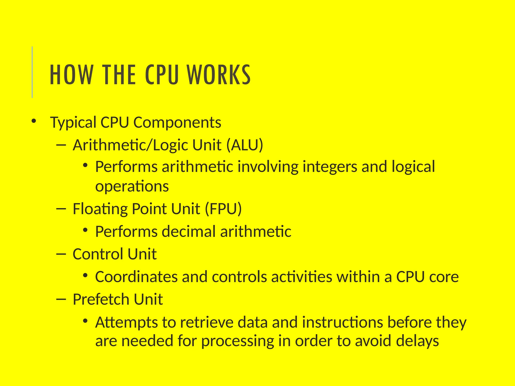 • Typical CPU Components
– Arithmetic/Logic Unit (ALU)
• Performs arithmetic involving integers and logical
operations
– Floating Point Unit (FPU)
• Performs decimal arithmetic
– Control Unit
• Coordinates and controls activities within a CPU core
– Prefetch Unit
• Attempts to retrieve data and instructions before they
are needed for processing in order to avoid delays
HOW THE CPU WORKS
 