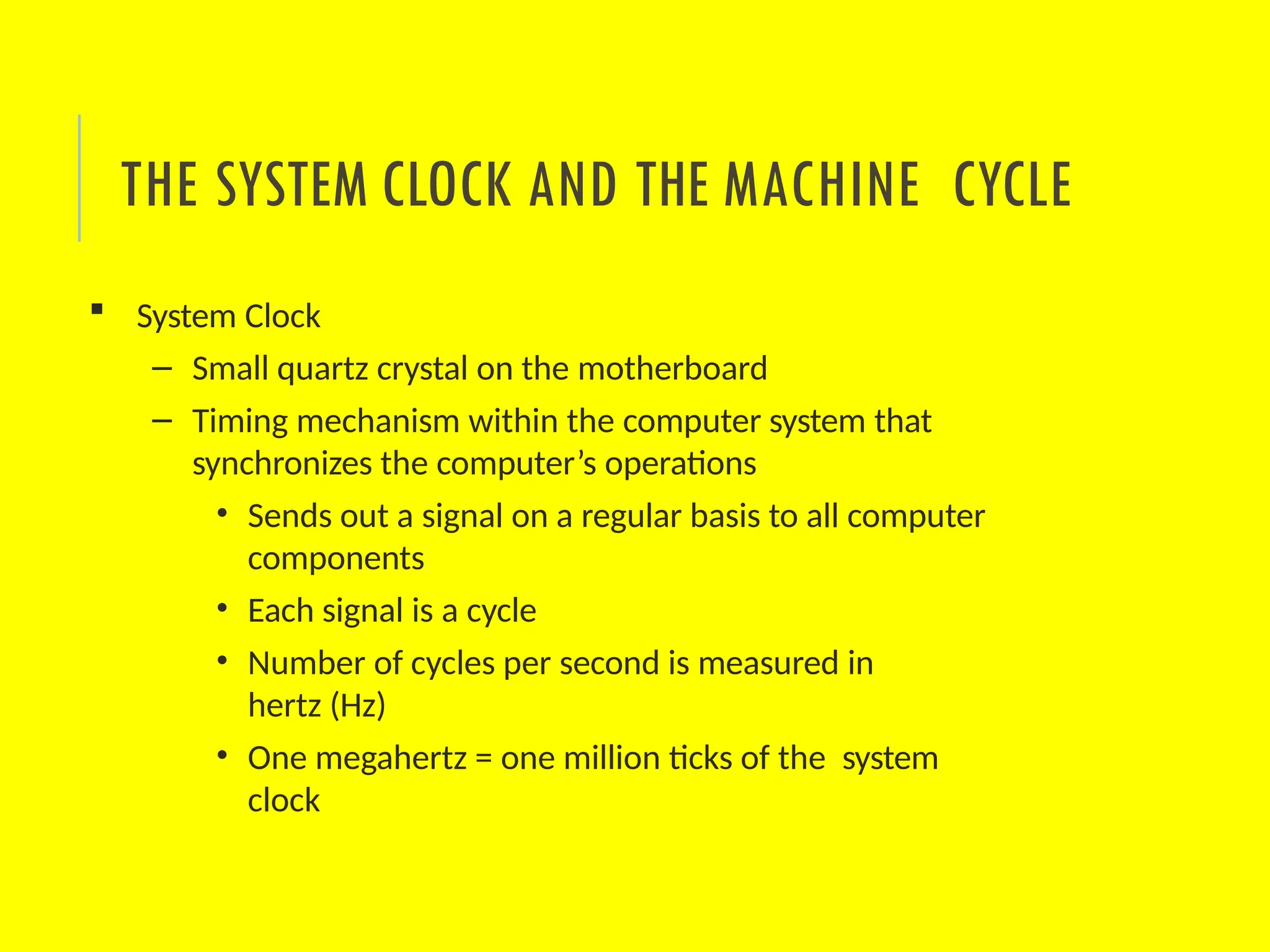  System Clock
– Small quartz crystal on the motherboard
– Timing mechanism within the computer system that
synchronizes the computer’s operations
• Sends out a signal on a regular basis to all computer
components
• Each signal is a cycle
• Number of cycles per second is measured in
hertz (Hz)
• One megahertz = one million ticks of the system
clock
THE SYSTEM CLOCK AND THE MACHINE CYCLE
 