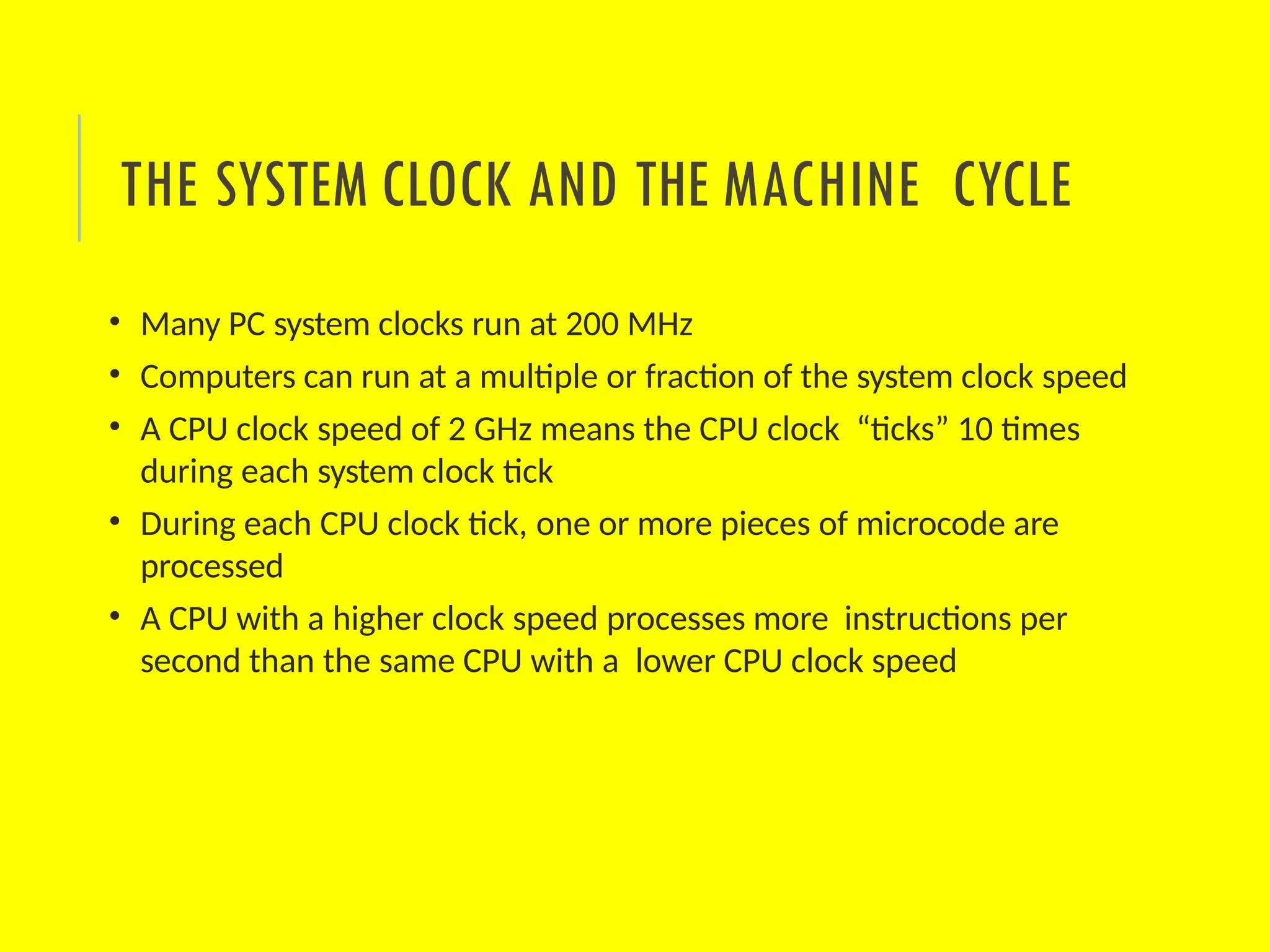 • Many PC system clocks run at 200 MHz
• Computers can run at a multiple or fraction of the system clock speed
• A CPU clock speed of 2 GHz means the CPU clock “ticks” 10 times
during each system clock tick
• During each CPU clock tick, one or more pieces of microcode are
processed
• A CPU with a higher clock speed processes more instructions per
second than the same CPU with a lower CPU clock speed
THE SYSTEM CLOCK AND THE MACHINE CYCLE
 
