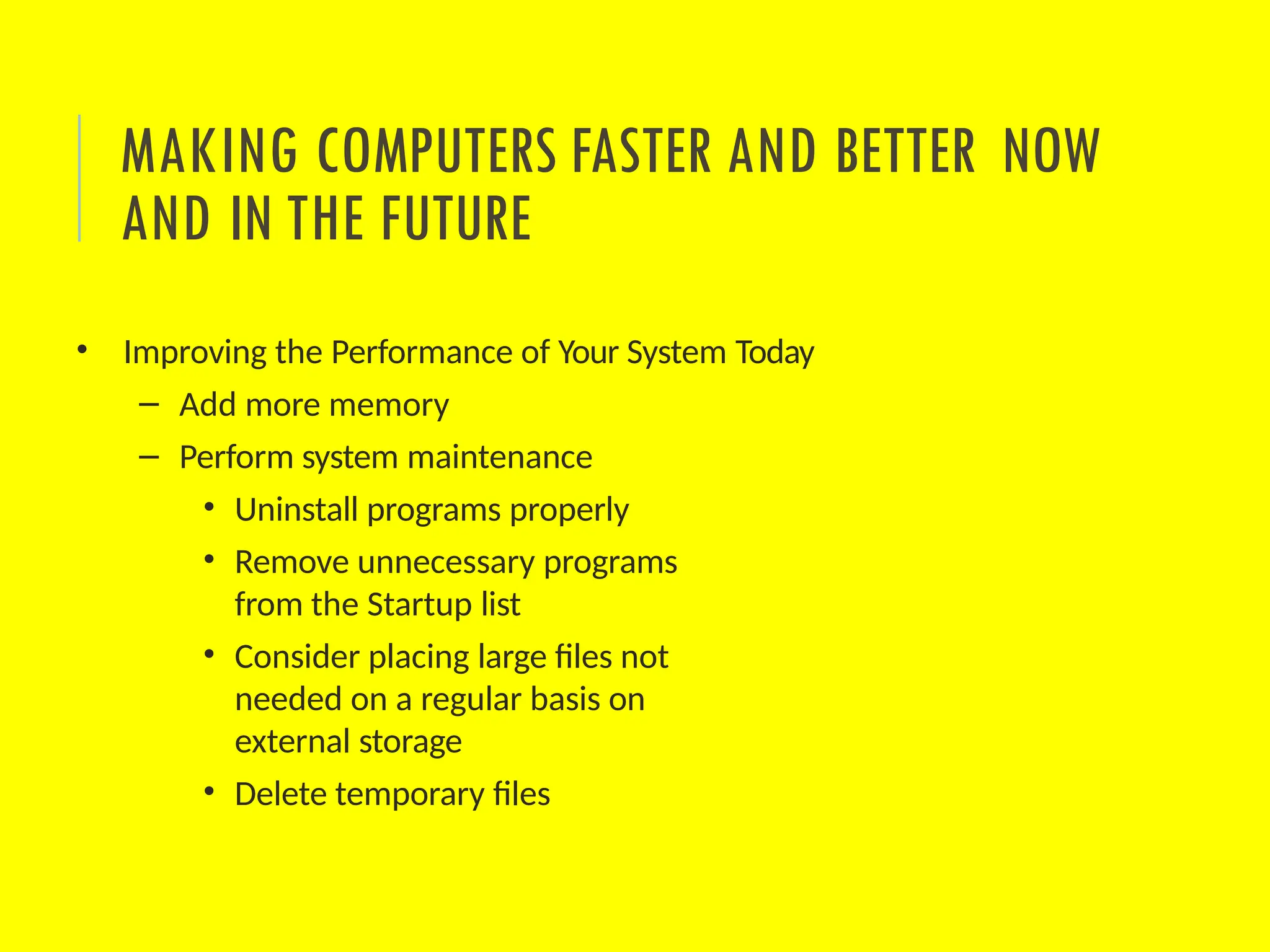 • Improving the Performance of Your System Today
– Add more memory
– Perform system maintenance
• Uninstall programs properly
• Remove unnecessary programs
from the Startup list
• Consider placing large files not
needed on a regular basis on
external storage
• Delete temporary files
MAKING COMPUTERS FASTER AND BETTER NOW
AND IN THE FUTURE
 