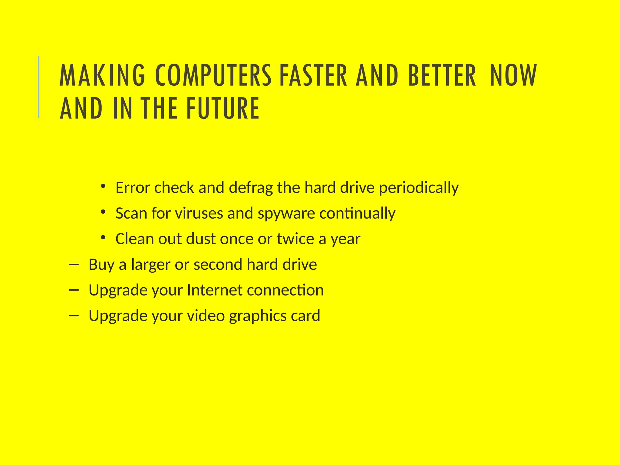 • Error check and defrag the hard drive periodically
• Scan for viruses and spyware continually
• Clean out dust once or twice a year
– Buy a larger or second hard drive
– Upgrade your Internet connection
– Upgrade your video graphics card
MAKING COMPUTERS FASTER AND BETTER NOW
AND IN THE FUTURE
 