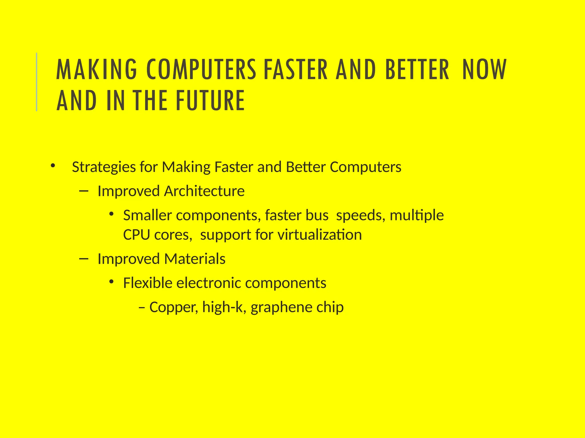 • Strategies for Making Faster and Better Computers
– Improved Architecture
• Smaller components, faster bus speeds, multiple
CPU cores, support for virtualization
– Improved Materials
• Flexible electronic components
– Copper, high-k, graphene chip
MAKING COMPUTERS FASTER AND BETTER NOW
AND IN THE FUTURE
 