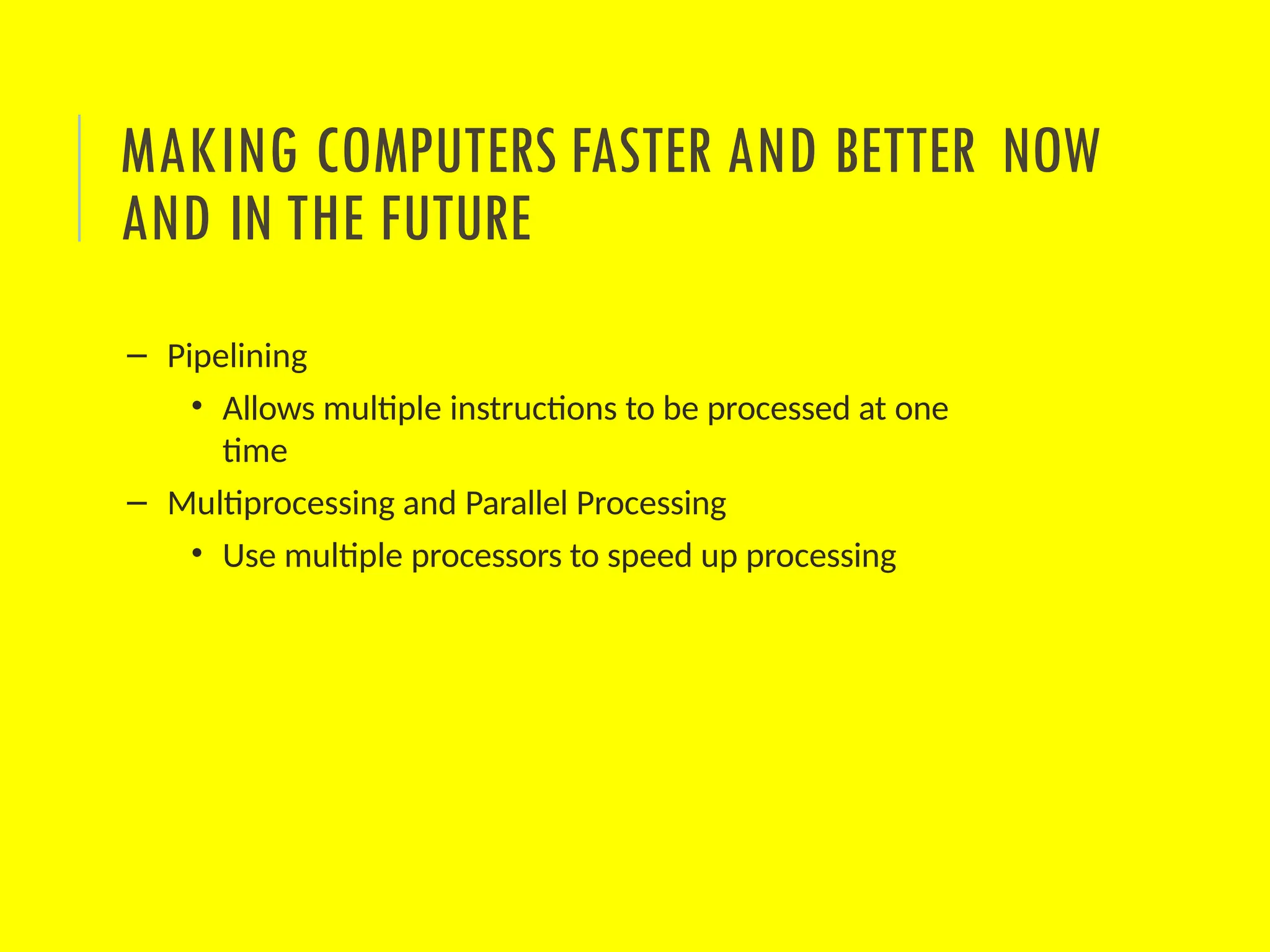 – Pipelining
• Allows multiple instructions to be processed at one
time
– Multiprocessing and Parallel Processing
• Use multiple processors to speed up processing
MAKING COMPUTERS FASTER AND BETTER NOW
AND IN THE FUTURE
 