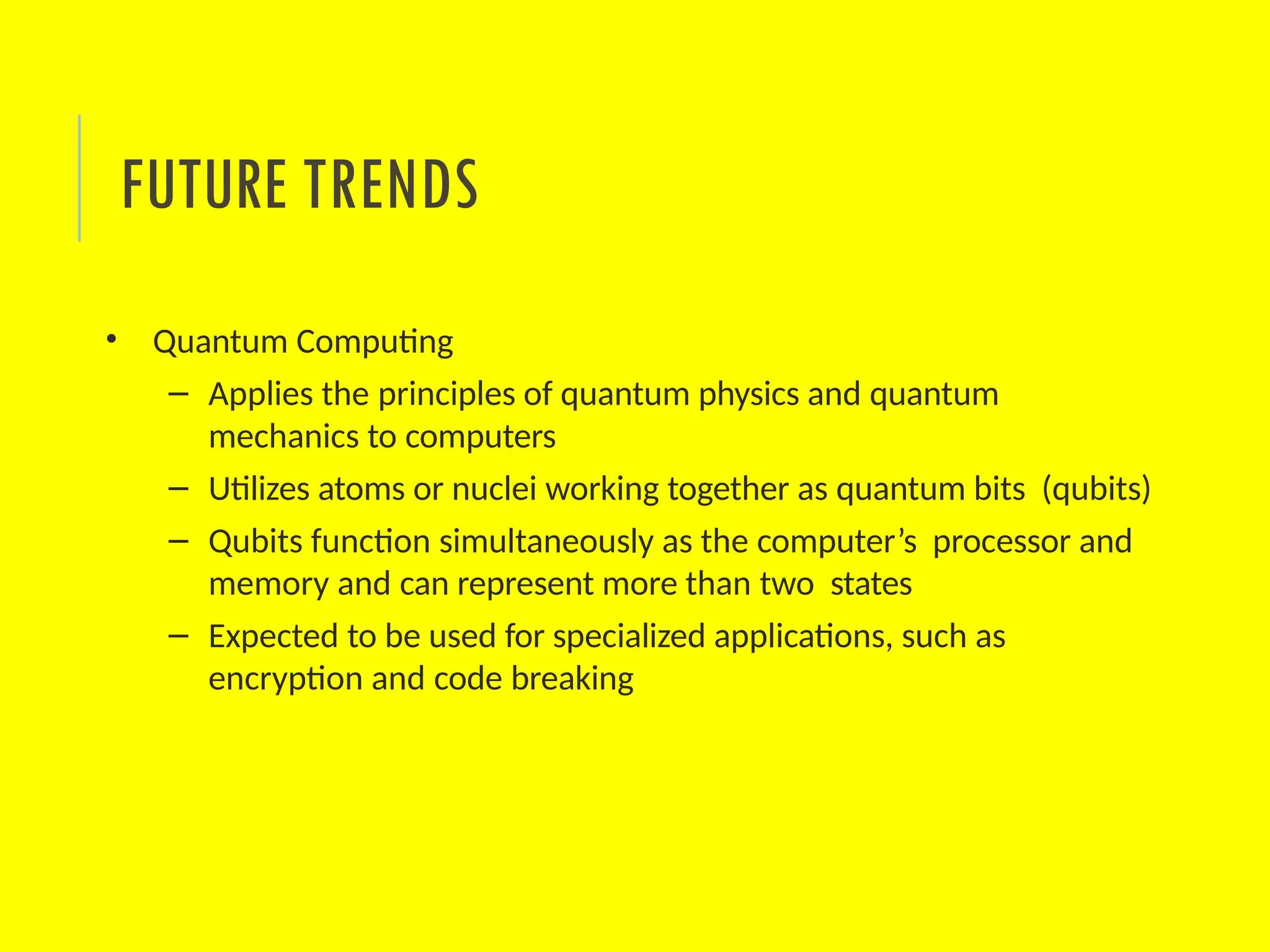 • Quantum Computing
– Applies the principles of quantum physics and quantum
mechanics to computers
– Utilizes atoms or nuclei working together as quantum bits (qubits)
– Qubits function simultaneously as the computer’s processor and
memory and can represent more than two states
– Expected to be used for specialized applications, such as
encryption and code breaking
FUTURE TRENDS
 