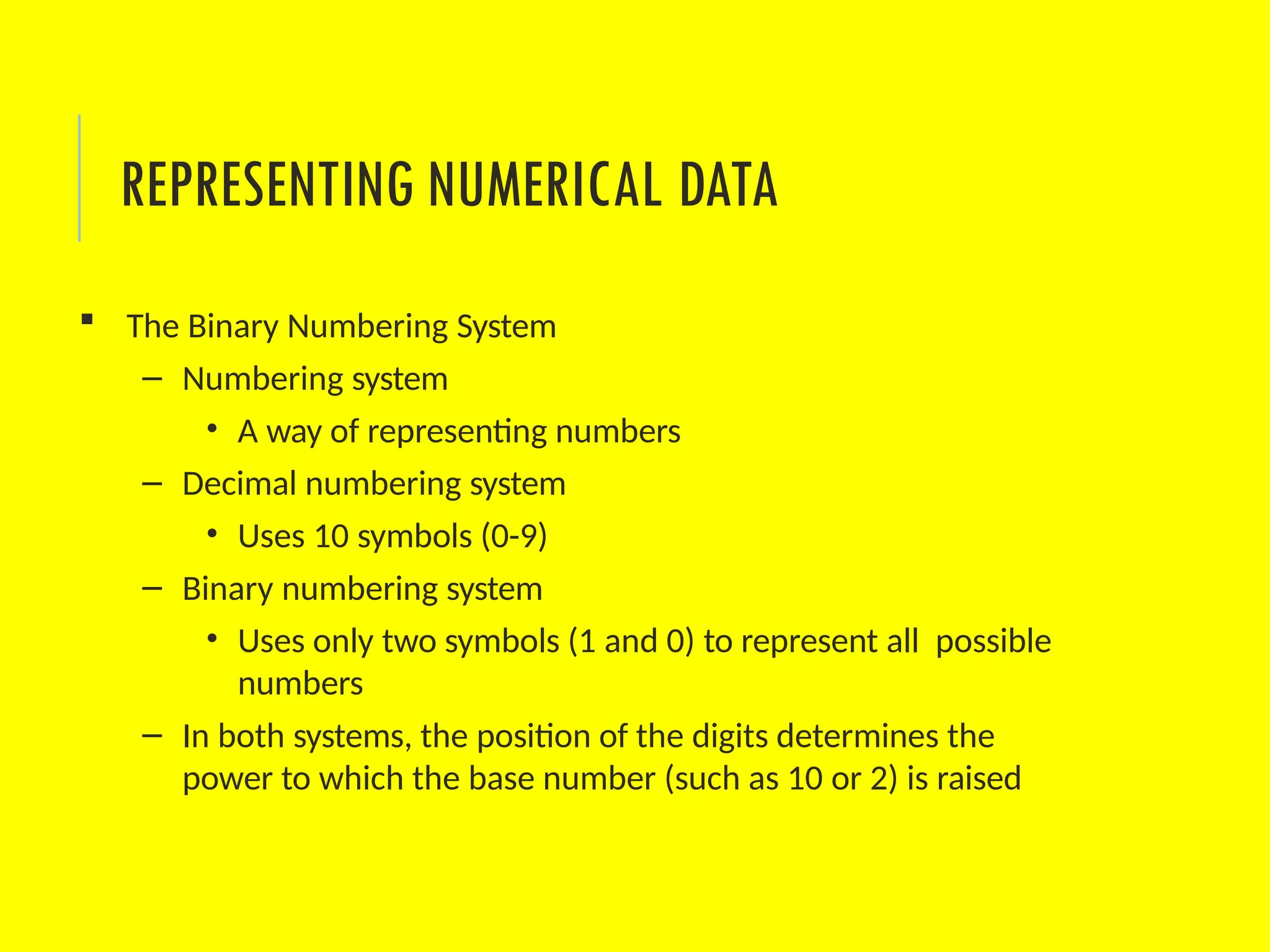  The Binary Numbering System
– Numbering system
• A way of representing numbers
– Decimal numbering system
• Uses 10 symbols (0-9)
– Binary numbering system
• Uses only two symbols (1 and 0) to represent all possible
numbers
– In both systems, the position of the digits determines the
power to which the base number (such as 10 or 2) is raised
REPRESENTING NUMERICAL DATA
 