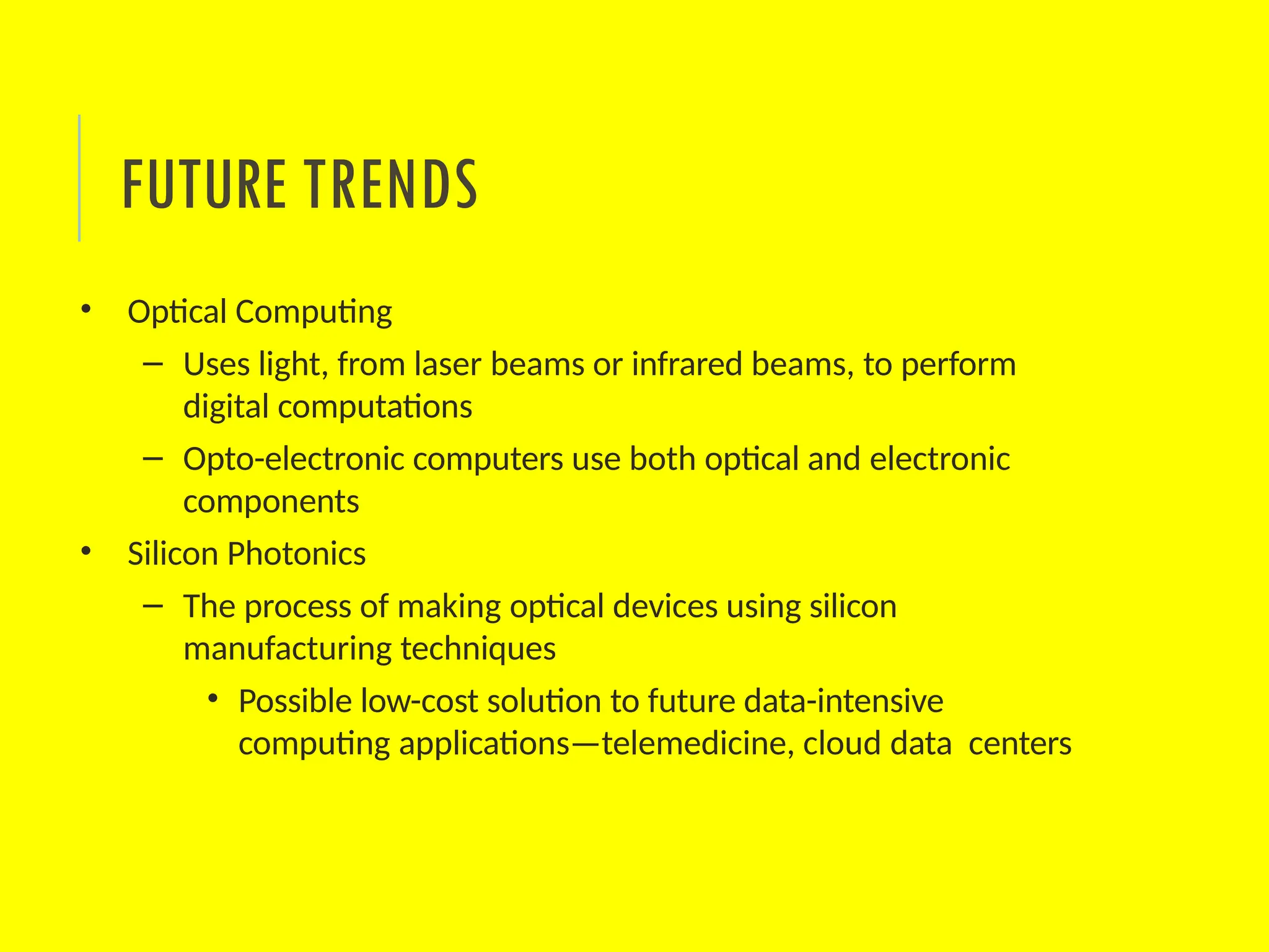 • Optical Computing
– Uses light, from laser beams or infrared beams, to perform
digital computations
– Opto-electronic computers use both optical and electronic
components
• Silicon Photonics
– The process of making optical devices using silicon
manufacturing techniques
• Possible low-cost solution to future data-intensive
computing applications—telemedicine, cloud data centers
FUTURE TRENDS
 