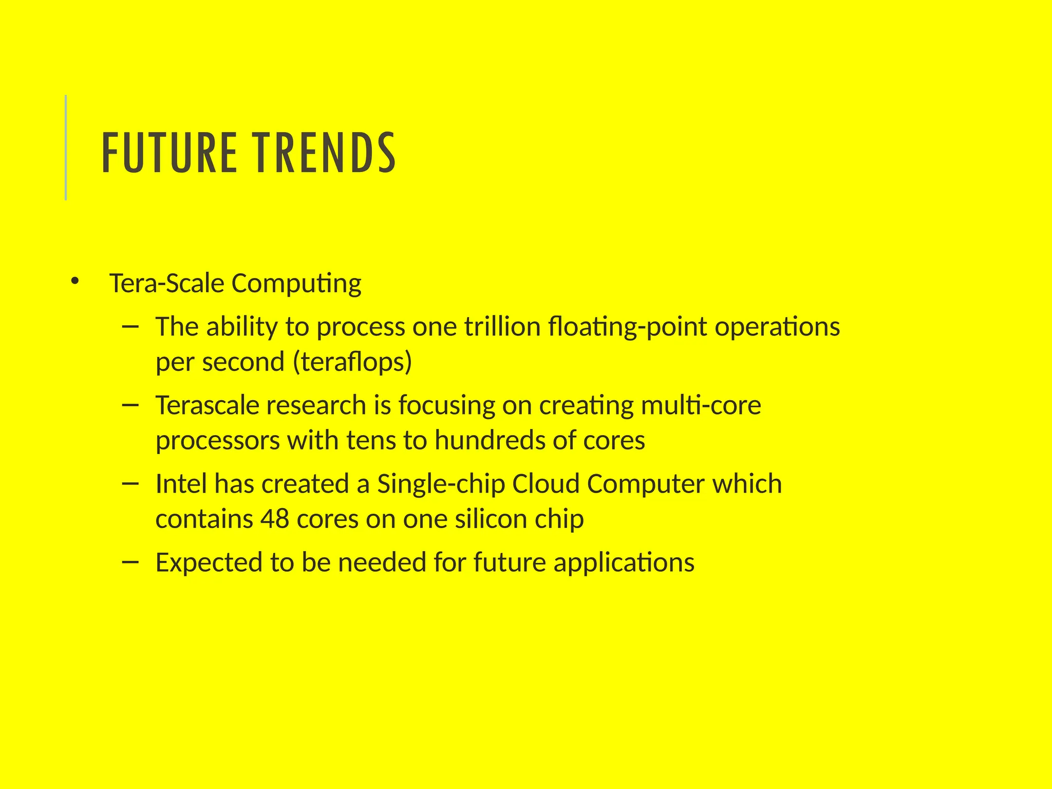 • Tera-Scale Computing
– The ability to process one trillion floating-point operations
per second (teraflops)
– Terascale research is focusing on creating multi-core
processors with tens to hundreds of cores
– Intel has created a Single-chip Cloud Computer which
contains 48 cores on one silicon chip
– Expected to be needed for future applications
FUTURE TRENDS
 
