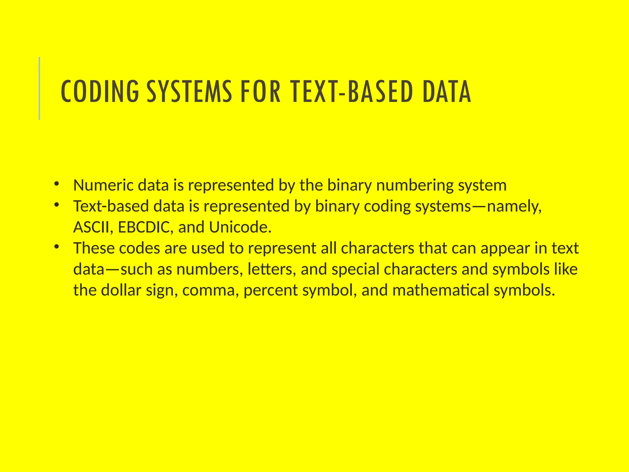 • Numeric data is represented by the binary numbering system
• Text-based data is represented by binary coding systems—namely,
ASCII, EBCDIC, and Unicode.
• These codes are used to represent all characters that can appear in text
data—such as numbers, letters, and special characters and symbols like
the dollar sign, comma, percent symbol, and mathematical symbols.
CODING SYSTEMS FOR TEXT-BASED DATA
 