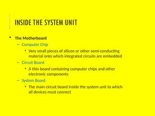 The Motherboard
– Computer Chip
• Very small pieces of silicon or other semi-conducting
material onto which integrated circuits are embedded
– Circuit Board
• A thin board containing computer chips and other
electronic components
– System Board
• The main circuit board inside the system unit to which
all devices must connect
INSIDE THE SYSTEM UNIT
 