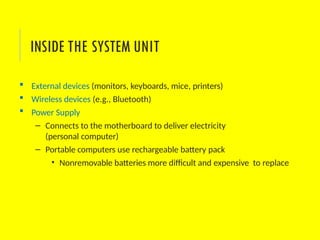  External devices (monitors, keyboards, mice, printers)
 Wireless devices (e.g., Bluetooth)
 Power Supply
– Connects to the motherboard to deliver electricity
(personal computer)
– Portable computers use rechargeable battery pack
• Nonremovable batteries more difficult and expensive to replace
INSIDE THE SYSTEM UNIT
 