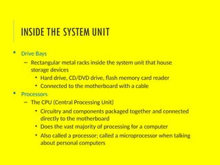  Drive Bays
– Rectangular metal racks inside the system unit that house
storage devices
• Hard drive, CD/DVD drive, flash memory card reader
• Connected to the motherboard with a cable
 Processors
– The CPU (Central Processing Unit)
• Circuitry and components packaged together and connected
directly to the motherboard
• Does the vast majority of processing for a computer
• Also called a processor; called a microprocessor when talking
about personal computers
INSIDE THE SYSTEM UNIT
 