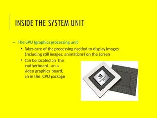 – The GPU (graphics processing unit)
• Takes care of the processing needed to display images
(including still images, animations) on the screen
• Can be located on the
motherboard, on a
video graphics board,
on in the CPU package
INSIDE THE SYSTEM UNIT
 
