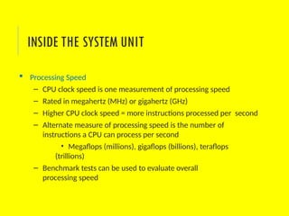  Processing Speed
– CPU clock speed is one measurement of processing speed
– Rated in megahertz (MHz) or gigahertz (GHz)
– Higher CPU clock speed = more instructions processed per second
– Alternate measure of processing speed is the number of
instructions a CPU can process per second
• Megaflops (millions), gigaflops (billions), teraflops
(trillions)
– Benchmark tests can be used to evaluate overall
processing speed
INSIDE THE SYSTEM UNIT
 