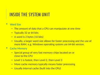  Word Size
– The amount of data that a CPU can manipulate at one time
– Typically 32 or 64 bits
– A word is 2 bytes (16 bits)
– Usually, a larger word size allows for faster processing and the use of
more RAM. e.g. Windows operating system use 64-bit version.
 Cache Memory
– Special group of very fast memory chips located on or
close to the CPU
– Level 1 is fastest, then Level 2, then Level 3
– More cache memory typically means faster processing
– Usually internal cache (built into the CPU)
INSIDE THE SYSTEM UNIT
 
