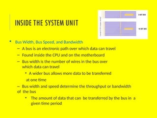  Bus Width, Bus Speed, and Bandwidth
– A bus is an electronic path over which data can travel
– Found inside the CPU and on the motherboard
– Bus width is the number of wires in the bus over
which data can travel
• A wider bus allows more data to be transferred
at one time
– Bus width and speed determine the throughput or bandwidth
of the bus
• The amount of data that can be transferred by the bus in a
given time period
INSIDE THE SYSTEM UNIT
 