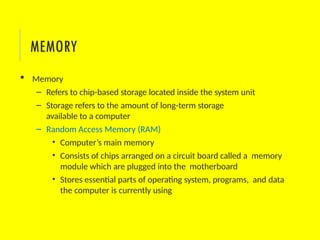  Memory
– Refers to chip-based storage located inside the system unit
– Storage refers to the amount of long-term storage
available to a computer
– Random Access Memory (RAM)
• Computer’s main memory
• Consists of chips arranged on a circuit board called a memory
module which are plugged into the motherboard
• Stores essential parts of operating system, programs, and data
the computer is currently using
MEMORY
 