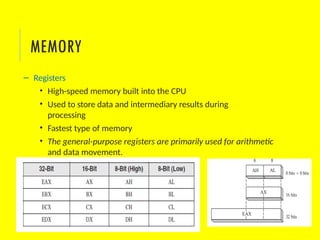 – Registers
• High-speed memory built into the CPU
• Used to store data and intermediary results during
processing
• Fastest type of memory
• The general-purpose registers are primarily used for arithmetic
and data movement.
MEMORY
 