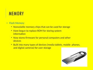 – Flash Memory
• Nonvolatile memory chips that can be used for storage
• Have begun to replace ROM for storing system
information
• Now stores firmware for personal computers and other
devices
• Built into many types of devices (media tablets, mobile phones,
and digital cameras) for user storage
MEMORY
 