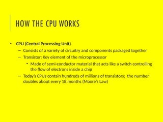 • CPU (Central Processing Unit)
– Consists of a variety of circuitry and components packaged together
– Transistor: Key element of the microprocessor
• Made of semi-conductor material that acts like a switch controlling
the flow of electrons inside a chip
– Today’s CPUs contain hundreds of millions of transistors; the number
doubles about every 18 months (Moore’s Law)
HOW THE CPU WORKS
 