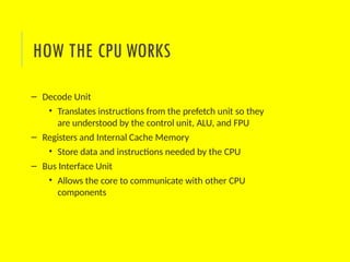 – Decode Unit
• Translates instructions from the prefetch unit so they
are understood by the control unit, ALU, and FPU
– Registers and Internal Cache Memory
• Store data and instructions needed by the CPU
– Bus Interface Unit
• Allows the core to communicate with other CPU
components
HOW THE CPU WORKS
 