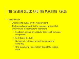  System Clock
– Small quartz crystal on the motherboard
– Timing mechanism within the computer system that
synchronizes the computer’s operations
• Sends out a signal on a regular basis to all computer
components
• Each signal is a cycle
• Number of cycles per second is measured in
hertz (Hz)
• One megahertz = one million ticks of the system
clock
THE SYSTEM CLOCK AND THE MACHINE CYCLE
 