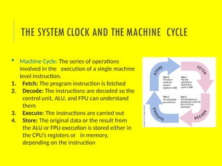  Machine Cycle: The series of operations
involved in the execution of a single machine
level instruction.
1. Fetch: The program instruction is fetched
2. Decode: The instructions are decoded so the
control unit, ALU, and FPU can understand
them
3. Execute: The instructions are carried out
4. Store: The original data or the result from
the ALU or FPU execution is stored either in
the CPU’s registers or in memory,
depending on the instruction
THE SYSTEM CLOCK AND THE MACHINE CYCLE
 