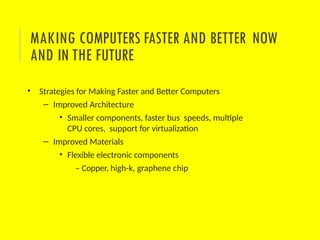 • Strategies for Making Faster and Better Computers
– Improved Architecture
• Smaller components, faster bus speeds, multiple
CPU cores, support for virtualization
– Improved Materials
• Flexible electronic components
– Copper, high-k, graphene chip
MAKING COMPUTERS FASTER AND BETTER NOW
AND IN THE FUTURE
 