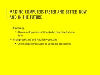 – Pipelining
• Allows multiple instructions to be processed at one
time
– Multiprocessing and Parallel Processing
• Use multiple processors to speed up processing
MAKING COMPUTERS FASTER AND BETTER NOW
AND IN THE FUTURE
 