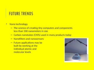 • Nano technology
– The science of creating tiny computers and components
less than 100 nanometers in size
– Carbon nanotubes (CNTs) used in many products today
– Nanofilters and nanosensors
– Future applications may be
built by working at the
individual atomic and
molecular levels
FUTURE TRENDS
 