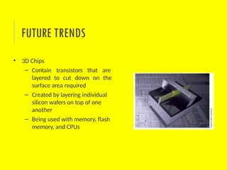 • 3D Chips
– Contain transistors that are
layered to cut down on the
surface area required
– Created by layering individual
silicon wafers on top of one
another
– Being used with memory, flash
memory, and CPUs
FUTURE TRENDS
 