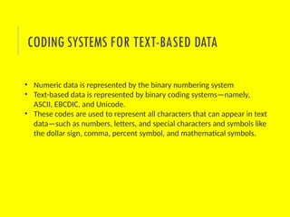 • Numeric data is represented by the binary numbering system
• Text-based data is represented by binary coding systems—namely,
ASCII, EBCDIC, and Unicode.
• These codes are used to represent all characters that can appear in text
data—such as numbers, letters, and special characters and symbols like
the dollar sign, comma, percent symbol, and mathematical symbols.
CODING SYSTEMS FOR TEXT-BASED DATA
 