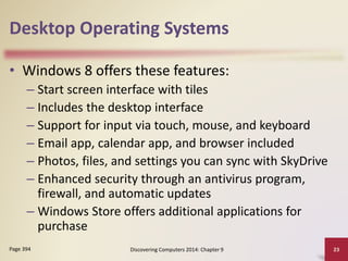 Desktop Operating Systems
• Windows 8 offers these features:
– Start screen interface with tiles
– Includes the desktop interface
– Support for input via touch, mouse, and keyboard
– Email app, calendar app, and browser included
– Photos, files, and settings you can sync with SkyDrive
– Enhanced security through an antivirus program,
firewall, and automatic updates
– Windows Store offers additional applications for
purchase
Discovering Computers 2014: Chapter 9 23Page 394
 