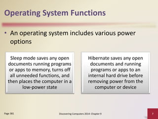 Operating System Functions
• An operating system includes various power
options
Discovering Computers 2014: Chapter 9 7Page 381
Sleep mode saves any open
documents running programs
or apps to memory, turns off
all unneeded functions, and
then places the computer in a
low-power state
Hibernate saves any open
documents and running
programs or apps to an
internal hard drive before
removing power from the
computer or device
 