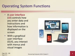 Operating System Functions
• A user interface
(UI) controls how
you enter data and
instructions and
how information is
displayed on the
screen
• With a graphical
user interface
(GUI), you interact
with menus and
visual images
Discovering Computers 2014: Chapter 9
8Pages 381 – 382
Figure 9-3
 