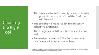 Choosing
the Right
Tool
 The tool used to make prototypes must be able
to represent the interactivity of the final tool
that will be used.
 The tool should make it easy to constantly
adjust the prototype.
 The designer should know how to use the tool
well.
 Remember to be rapid!The first prototype
should not take more than an hour.
Edwards, E. (2009, April 1). Rapid prototyping is a powerful design methodology for e-learning. The key lies in the speed.
Talent Development, 63(8), 92-93. Retrieved February 13, 2016.
 