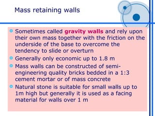 Mass retaining walls


 Sometimes called gravity walls and rely upon
  their own mass together with the friction on the
  underside of the base to overcome the
  tendency to slide or overturn
 Generally only economic up to 1.8 m
 Mass walls can be constructed of semi-
  engineering quality bricks bedded in a 1:3
  cement mortar or of mass concrete
 Natural stone is suitable for small walls up to
  1m high but generally it is used as a facing
  material for walls over 1 m
 