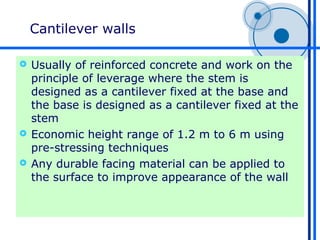 Cantilever walls

 Usually of reinforced concrete and work on the
  principle of leverage where the stem is
  designed as a cantilever fixed at the base and
  the base is designed as a cantilever fixed at the
  stem
 Economic height range of 1.2 m to 6 m using
  pre-stressing techniques
 Any durable facing material can be applied to
  the surface to improve appearance of the wall
 