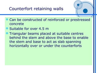 Counterfort retaining walls

 Can be constructed of reinforced or prestressed
  concrete
 Suitable for over 4.5 m
 Triangular beams placed at suitable centres
  behind the stem and above the base to enable
  the stem and base to act as slab spanning
  horizontally over or under the counterforts
 