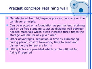 Precast concrete retaining wall

 Manufactured from high-grade pre cast concrete on the
  cantilever principle.
 Can be erected on a foundation as permanent retaining
  wall or be free standing to act as dividing wall between
  heaped materials which it can increase three times the
  storage volume for any given area
 Other advantages- reduction in time by eliminating
  curing period, cost of formwork, time to erect and
  dismantle the temporary forms
 Lifting holes are provided which can be utilized for
  fixing if required
 