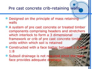 Pre cast concrete crib-retaining walls

 Designed on the principle of mass retaining
  walls
 A system of pre cast concrete or treated timber
  components comprising headers and stretchers
  which interlock to form a 3 dimensional
  framework or crib of pre cast concrete timber
  units within which soil is retained
 Constructed with a face batter between 1:6 and
  1:8
 Subsoil drainage is not required since the open
  face provides adequate drainage.
 