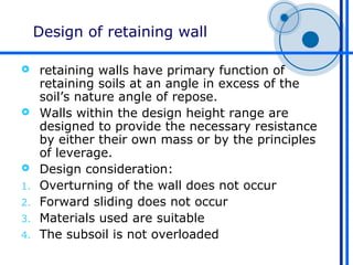 Design of retaining wall

    retaining walls have primary function of
     retaining soils at an angle in excess of the
     soil’s nature angle of repose.
    Walls within the design height range are
     designed to provide the necessary resistance
     by either their own mass or by the principles
     of leverage.
    Design consideration:
1.   Overturning of the wall does not occur
2.   Forward sliding does not occur
3.   Materials used are suitable
4.   The subsoil is not overloaded
 